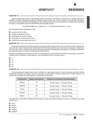 CN - 2º dia | Caderno 5 - AMARELO - Página 9
QUESTÃO 111
hidróxido de sódio a tambores de leite de validade vencida. Assim que o teor de acidez, em termos de ácido lático,
CH3
CH3 2
A aumento do pH do leite.
B
C
D
E +
.
QUESTÃO 112
uma potência igual a um quarto da potência da incandescente.
transferir para o ambiente, a cada segundo, uma quantidade de calor, em joule, igual a
A 3.
B 12.
C 15.
D 45.
E 48.
QUESTÃO 113
Os combustíveis de origem fóssil, como o petróleo e o gás natural, geram um sério problema ambiental, devido
Combustível Massa molar (g/mol) Reação de combustão (não balanceada)
Metano 16 CH4 2
CO2 2
Acetileno 26 C2
H2 2
CO2 2
Etano 30 C2
H6 2
CO2 2
Propano 44 C3
H8 2
CO2 2
Butano 58 C4
H10 2
CO2 2
mais CO2
é o
A etano.
B butano.
C metano.
D propano.
E acetileno.
*DO0525AM9*
 