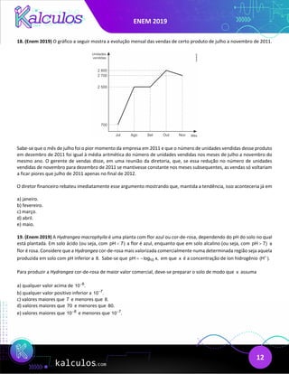ENEM 2019
12
18. (Enem 2019) O gráfico a seguir mostra a evolução mensal das vendas de certo produto de julho a novembro de 2011.
Sabe-se que o mês de julho foi o pior momento da empresa em 2011 e que o número de unidades vendidas desse produto
em dezembro de 2011 foi igual à média aritmética do número de unidades vendidas nos meses de julho a novembro do
mesmo ano. O gerente de vendas disse, em uma reunião da diretoria, que, se essa redução no número de unidades
vendidas de novembro para dezembro de 2011 se mantivesse constante nos meses subsequentes, as vendas só voltariam
a ficar piores que julho de 2011 apenas no final de 2012.
O diretor financeiro rebateu imediatamente esse argumento mostrando que, mantida a tendência, isso aconteceria já em
a) janeiro.
b) fevereiro.
c) março.
d) abril.
e) maio.
19. (Enem 2019) A Hydrangea macrophyila é uma planta com flor azul ou cor-de-rosa, dependendo do pH do solo no qual
está plantada. Em solo ácido (ou seja, com pH 7)
< a flor é azul, enquanto que em solo alcalino (ou seja, com pH 7)
> a
flor é rosa. Considere que a Hydrangea cor-de-rosa mais valorizada comercialmente numa determinada região seja aquela
produzida em solo com pH inferior a 8. Sabe-se que 10
pH log x,
= − em que x é a concentração de íon hidrogênio (H ).
+
Para produzir a Hydrangea cor-de-rosa de maior valor comercial, deve-se preparar o solo de modo que x assuma
a) qualquer valor acima de 8
10 .
−
b) qualquer valor positivo inferior a 7
10 .
−
c) valores maiores que 7 e menores que 8.
d) valores maiores que 70 e menores que 80.
e) valores maiores que 8
10−
e menores que 7
10 .
−
 