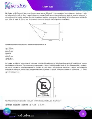 ENEM 2019
13
20. (Enem 2019) Construir figuras de diversos tipos, apenas dobrando e cortando papel, sem cola e sem tesoura, é a arte
do origami (ori = dobrar; kami = papel), que tem um significado altamente simbólico no Japão. A base do origami é o
conhecimento do mundo por base do tato. Uma jovem resolveu construir um cisne usando técnica do origami, utilizando
uma folha de papel de 18 cm por 12 cm. Assim, começou por dobrar a folha conforme a figura.
Após essa primeira dobradura, a medida do segmento AE é
a) 2 22 cm.
b) 6 3 cm.
c) 12 cm.
d) 6 5 cm.
e) 12 2 cm.
21. (Enem 2019) Uma administração municipal encomendou a pintura de dez placas de sinalização para colocar em seu
pátio de estacionamento. O profissional contratado para o serviço inicial pintará o fundo de dez placas e cobrará um valor
de acordo com a área total dessas placas. O formato de cada placa é um círculo de diâmetro d 40 cm,
= que tangencia
lados de um retângulo, sendo que o comprimento total da placa é h 60 cm,
= conforme lustrado na figura. Use 3,14 como
aproximação para .
π
Qual é a soma das medidas das áreas, em centímetros quadrados, das dez placas?
a) 16.628 b) 22.280 c) 28.560 d) 41.120 e) 66.240
 