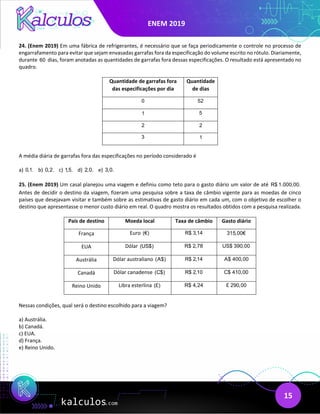 ENEM 2019
15
24. (Enem 2019) Em uma fábrica de refrigerantes, é necessário que se faça periodicamente o controle no processo de
engarrafamento para evitar que sejam envasadas garrafas fora da especificação do volume escrito no rótulo. Diariamente,
durante 60 dias, foram anotadas as quantidades de garrafas fora dessas especificações. O resultado está apresentado no
quadro.
Quantidade de garrafas fora
das especificações por dia
Quantidade
de dias
0 52
1 5
2 2
3 1
A média diária de garrafas fora das especificações no período considerado é
a) 0,1. b) 0,2. c) 1,5. d) 2,0. e) 3,0.
25. (Enem 2019) Um casal planejou uma viagem e definiu como teto para o gasto diário um valor de até R$ 1.000,00.
Antes de decidir o destino da viagem, fizeram uma pesquisa sobre a taxa de câmbio vigente para as moedas de cinco
países que desejavam visitar e também sobre as estimativas de gasto diário em cada um, com o objetivo de escolher o
destino que apresentasse o menor custo diário em real. O quadro mostra os resultados obtidos com a pesquisa realizada.
País de destino Moeda local Taxa de câmbio Gasto diário
França Euro (€) R$ 3,14 315,00€
EUA Dólar (US$) R$ 2,78 US$ 390,00
Austrália Dólar australiano (A$) R$ 2,14 A$ 400,00
Canadá Dólar canadense (C$) R$ 2,10 C$ 410,00
Reino Unido Libra esterlina (£) R$ 4,24 £ 290,00
Nessas condições, qual será o destino escolhido para a viagem?
a) Austrália.
b) Canadá.
c) EUA.
d) França.
e) Reino Unido.
 