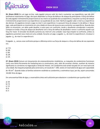 ENEM 2019
16
26. (Enem 2019) Em um jogo on-line, cada jogador procura subir de nível e aumentar sua experiência, que são dois
parâmetros importantes no jogo, dos quais dependem as forças de defesa e de ataque do participante. A força de defesa
de cada jogador é diretamente proporcional ao seu nível e ao quadrado de sua experiência, enquanto sua força de ataque
é diretamente proporcional à sua experiência e ao quadrado do seu nível. Nenhum jogador sabe o nível ou a experiência
dos demais. Os jogadores iniciam o jogo no nível 1 com experiência 1 e possuem força de ataque 2 e de defesa 1. Nesse
jogo, cada participante se movimenta em uma cidade em busca de tesouros para aumentar sua experiência. Quando dois
deles se encontram, um deles pode desafiar o outro para um confronto, sendo o desafiante considerado o atacante.
Compara-se então a força de ataque do desafiante com a força de defesa do desafiado e vence o confronto aquele cuja
força for maior. O vencedor do desafio aumenta seu nível em uma unidade. Caso haja empate no confronto, ambos os
jogadores aumentam seus níveis em uma unidade. Durante um jogo, o jogador 1
J , de nível 4 e experiência 5, irá atacar o
jogador 2
J , de nível 2 e experiência 6.
O jogador 1
J , venceu esse confronto porque a diferença entre sua força de ataque e a força de defesa de seu oponente
era
a) 112.
b) 88.
c) 60.
d) 28.
e) 24.
27. (Enem 2019) Comum em lançamentos de empreendimentos imobiliários, as maquetes de condomínios funcionam
como uma ótima ferramenta de marketing para as construtoras, pois, além de encantar clientes, auxiliam de maneira
significativa os corretores na negociação e venda de imóveis. Um condomínio está sendo lançado em um novo bairro de
uma cidade. Na maquete projetada pela construtora, em escala de 1: 200, existe um reservatório de água com capacidade
de 3
45 cm . Quando todas as famílias estiverem residindo no condomínio, a estimativa é que, por dia, sejam consumidos
30.000 litros de água.
Em uma eventual falta de água, o reservatório cheio será suficiente para abastecer o condomínio por quantos dias?
a) 30
b) 15
c) 12
d) 6
e) 3
 