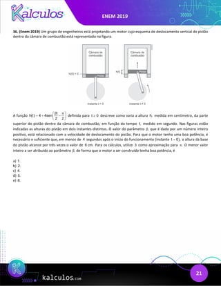 ENEM 2019
21
36. (Enem 2019) Um grupo de engenheiros está projetando um motor cujo esquema de deslocamento vertical do pistão
dentro da câmara de combustão está representado na figura.
A função
t
h(t) 4 4sen
2 2
β π
 
=
+ −
 
 
definida para t 0
≥ descreve como varia a altura h, medida em centímetro, da parte
superior do pistão dentro da câmara de combustão, em função do tempo t, medido em segundo. Nas figuras estão
indicadas as alturas do pistão em dois instantes distintos. O valor do parâmetro ,
β que é dado por um número inteiro
positivo, está relacionado com a velocidade de deslocamento do pistão. Para que o motor tenha uma boa potência, é
necessário e suficiente que, em menos de 4 segundos após o início do funcionamento (instante t 0),
= a altura da base
do pistão alcance por três vezes o valor de 6 cm. Para os cálculos, utilize 3 como aproximação para .
π O menor valor
inteiro a ser atribuído ao parâmetro ,
β de forma que o motor a ser construído tenha boa potência, é
a) 1.
b) 2.
c) 4.
d) 5.
e) 8.
 