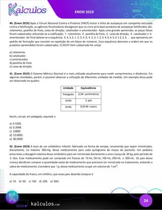 ENEM 2019
24
40. (Enem 2019) Após o Fórum Nacional Contra a Pirataria (FNCP) incluir a linha de autopeças em campanha veiculada
contra a falsificação, as agências fiscalizadoras divulgaram que os cinco principais produtos de autopeças falsificados são:
rolamento, pastilha de freio, caixa de direção, catalisador e amortecedor. Após uma grande apreensão, as peças falsas
foram cadastradas utilizando-se a codificação: 1: rolamento, 2: pastilha de freio, 3: caixa de direção, 4: catalisador e 5:
amortecedor. Ao final obteve-se a sequência: 5, 4, 3, 2,1, 2, 3, 4, 5, 4, 3, 2,1, 2, 3, 4, 5, 4, 3, 2,1, 2, 3, 4, que apresenta um
padrão de formação que consiste na repetição de um bloco de números. Essa sequência descreve a ordem em que os
produtos apreendidos foram cadastrados. O 2015º item cadastrado foi um(a)
a) rolamento.
b) catalisador.
c) amortecedor.
d) pastilha de freio
e) caixa de direção.
41. (Enem 2019) O Sistema Métrico Decimal é o mais utilizado atualmente para medir comprimentos e distâncias. Em
algumas atividades, porém, é possível observar a utilização de diferentes unidades de medida. Um exemplo disso pode
ser observado no quadro.
Unidade Equivalência
Polegada 2,54 centímetros
Jarda 3 pés
Jarda 0,9144 metro
Assim, um pé, em polegada, equivale a
a) 0,1200.
b) 0,3048.
c) 1,0800.
d) 12,0000.
e) 36,0000.
42. (Enem 2019) A bula de um antibiótico infantil, fabricado na forma de xarope, recomenda que sejam ministrados,
diariamente, no máximo 500 mg desse medicamento para cada quilograma de massa do paciente. Um pediatra
prescreveu a dosagem máxima desse antibiótico para ser ministrada diariamente a uma criança de 20 kg pelo período de
5 dias. Esse medicamento pode ser comprado em frascos de 10 mL, 50 mL,100 mL, 250 mL e 500 mL. Os pais dessa
criança decidiram comprar a quantidade exata de medicamento que precisará ser ministrada no tratamento, evitando a
sobra de medicamento. Considere que 1g desse medicamento ocupe um volume de 3
1cm .
A capacidade do frasco, em mililitro, que esses pais deverão comprar é
a) 10. b) 50. c) 100. d) 250. e) 500.
 