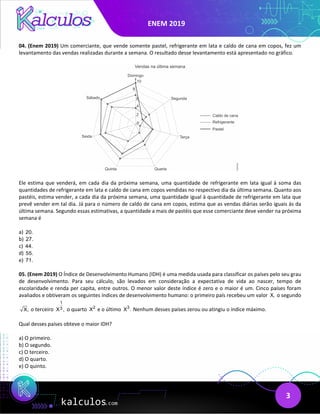 ENEM 2019
3
04. (Enem 2019) Um comerciante, que vende somente pastel, refrigerante em lata e caldo de cana em copos, fez um
levantamento das vendas realizadas durante a semana. O resultado desse levantamento está apresentado no gráfico.
Ele estima que venderá, em cada dia da próxima semana, uma quantidade de refrigerante em lata igual à soma das
quantidades de refrigerante em lata e caldo de cana em copos vendidas no respectivo dia da última semana. Quanto aos
pastéis, estima vender, a cada dia da próxima semana, uma quantidade igual à quantidade de refrigerante em lata que
prevê vender em tal dia. Já para o número de caldo de cana em copos, estima que as vendas diárias serão iguais às da
última semana. Segundo essas estimativas, a quantidade a mais de pastéis que esse comerciante deve vender na próxima
semana é
a) 20.
b) 27.
c) 44.
d) 55.
e) 71.
05. (Enem 2019) O Índice de Desenvolvimento Humano (IDH) é uma medida usada para classificar os países pelo seu grau
de desenvolvimento. Para seu cálculo, são levados em consideração a expectativa de vida ao nascer, tempo de
escolaridade e renda per capita, entre outros. O menor valor deste índice é zero e o maior é um. Cinco países foram
avaliados e obtiveram os seguintes índices de desenvolvimento humano: o primeiro país recebeu um valor X, o segundo
X, o terceiro
1
3
X , o quarto 2
X e o último 3
X . Nenhum desses países zerou ou atingiu o índice máximo.
Qual desses países obteve o maior IDH?
a) O primeiro.
b) O segundo.
c) O terceiro.
d) O quarto.
e) O quinto.
 
