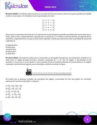 ENEM 2019
5
08. (Enem 2019) Um professor aplica, durante os cinco dias úteis de uma semana, testes com quatro questões de múltipla
escolha a cinco alunos. Os resultados foram representados na matriz.
3 2 0 1 2
3 2 4 1 2
2 2 2 3 2
3 2 4 1 0
0 2 0 4 4
 
 
 
 
 
 
 
 
Nessa matriz os elementos das linhas de 1 a 5 representam as quantidades de questões acertadas pelos alunos Ana, Bruno,
Carlos, Denis e Érica, respectivamente, enquanto que as colunas de 1 a 5 indicam os dias da semana, de segunda-feira a
sexta-feira, respectivamente, em que os testes foram aplicados. O teste que apresentou maior quantidade de acertos foi
o aplicado na
a) segunda-feira.
b) terça-feira.
c) quarta-feira.
d) quinta-feira.
e) sexta-feira.
09. (Enem 2019) Uma empresa confecciona e comercializa um brinquedo formado por uma locomotiva, pintada na cor
preta, mais 12 vagões de iguais formato e tamanho, numerados de 1 a 12. Dos 12 vagões, 4 são pintados na cor
vermelha, 3 na cor azul, 3 na cor verde e 2 na cor amarela. O trem é montado utilizando-se uma locomotiva e 12 vagões,
ordenados crescentemente segundo suas numerações, conforme ilustrado na figura.
De acordo com as possíveis variações nas colorações dos vagões, a quantidade de trens que podem ser montados,
expressa por meio de combinações, é dada por
a) 4 3 3 2
12 12 12 12
C C C C
× × ×
b) 4 3 3 2
12 8 5 2
C C C C
+ + +
c) 4 3 2
12 8 5
C 2 C C
× × ×
d) 4 3 2
12 12 12
C 2 C C
+ × +
e) 4 3 3 2
12 8 5 2
C C C C
× × ×
 