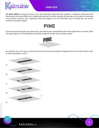 ENEM 2019
7
12. (Enem 2019) Um grupo de países criou uma instituição responsável por organizar o Programa Internacional de
Nivelamento de Estudos (PINE) com o objetivo de melhorar os índices mundiais de educação. Em sua sede foi construída
uma escultura suspensa, com a logomarca oficial do programa, em três dimensões, que é formada por suas iniciais,
conforme mostrada na figura.
Essa escultura está suspensa por cabos de aço, de maneira que o espaçamento entre letras adjacentes é o mesmo, todas
têm igual espessura e ficam dispostas em posição ortogonal ao solo, como ilustrado a seguir.
Ao meio-dia, com o sol a pino, as letras que formam essa escultura projetam ortogonalmente suas sombras sobre o solo.
A sombra projetada no solo é
a)
b)
c)
d)
e)
 