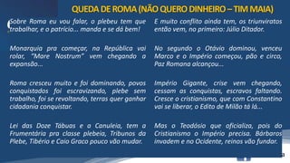 /vinistoria
Sobre Roma eu vou falar, o plebeu tem que
trabalhar, e o patrício... manda e se dá bem!
Monarquia pra começar, na República vai
rolar, “Mare Nostrum” vem chegando a
expansão...
Roma cresceu muito e foi dominando, povos
conquistados foi escravizando, plebe sem
trabalho, foi se revoltando, terras quer ganhar
cidadania conquistar.
Lei das Doze Tábuas e a Canuleia, tem a
Frumentária pra classe plebeia, Tribunos da
Plebe, Tibério e Caio Graco pouco vão mudar.
E muito conflito ainda tem, os triunviratos
então vem, no primeiro: Júlio Ditador.
No segundo o Otávio dominou, venceu
Marco e o Império começou, pão e circo,
Paz Romana alcançou...
Império Gigante, crise vem chegando,
cessam as conquistas, escravos faltando.
Cresce o cristianismo, que com Constantino
vai se liberar, o Edito de Milão tá lá...
Mas o Teodósio que oficializa, pois do
Cristianismo o Império precisa. Bárbaros
invadem e no Ocidente, reinos vão fundar.
QUEDADEROMA(NÃOQUERODINHEIRO–TIMMAIA)
 