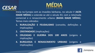 /vinistoria
Inicia na Europa com as invasões bárbaras, no século V (ALTA
IDADE MÉDIA) e estende-se até o século XV, com a retomada
comercial e o renascimento urbano (BAIXA IDADE MÉDIA).
Temas mais cobrados:
1. RURALIZAÇÃO E FEUDALISMO (conceito, definições e
implicações)
2. CRISTANDADE (implicações)
3. CRUZADAS E GUERRA DOS 100 ANOS (origens e
implicações)
4. BURGUESIA E RENASCIMENTO URBANO (origens e
implicações)
 