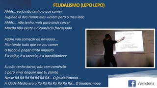 /vinistoria
Ahhh... eu já não tenho o que comer
Fugindo lá dos Hunos eles vieram para o meu lado
Ahhh... não tenho mais para onde correr
Moeda não existe e o comércio fracassado
Agora vou começar de novoooo...
Plantando tudo que eu vou comer
O brabo é pagar tanto imposto
É a talha, é a corveia, é a banalidadeee
Eu não tenho barco, não tem comércio
E para viver daquilo que tu planta
Nesse Rá Rá Rá Rá Rá Rá Rá... O feudalismooo...
A idade Média era o Rá Rá Rá Rá Rá Rá Rá... O feudalismooo
FEUDALISMO(LEPOLEPO)
 