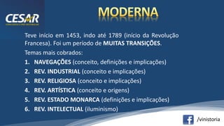 /vinistoria
Teve início em 1453, indo até 1789 (início da Revolução
Francesa). Foi um período de MUITAS TRANSIÇÕES.
Temas mais cobrados:
1. NAVEGAÇÕES (conceito, definições e implicações)
2. REV. INDUSTRIAL (conceito e implicações)
3. REV. RELIGIOSA (conceito e implicações)
4. REV. ARTÍSTICA (conceito e origens)
5. REV. ESTADO MONARCA (definições e implicações)
6. REV. INTELECTUAL (iluminismo)
 