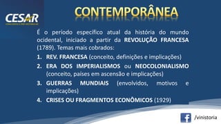 /vinistoria
É o período específico atual da história do mundo
ocidental, iniciado a partir da REVOLUÇÃO FRANCESA
(1789). Temas mais cobrados:
1. REV. FRANCESA (conceito, definições e implicações)
2. ERA DOS IMPERIALISMOS ou NEOCOLONIALISMO
(conceito, países em ascensão e implicações)
3. GUERRAS MUNDIAIS (envolvidos, motivos e
implicações)
4. CRISES OU FRAGMENTOS ECONÔMICOS (1929)
 
