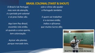 /vinistoria
O Brasil é de Portugal,
mas nem da atenção,
é o período pré-colonial
e só pras Índias vão.
Aqui tem Pau-Brasil,
escambo rola então,
só quando a coisa aperta,
tem colonização.
Açúcar vão plantar,
porque mercado tem,
solo e clima vão ajudar
o Português também.
E quem vai trabalhar
é o escravo então,
índios e africanos
que muitos lucros dão.
BRASILCOLONIAL(TWIST&SHOUT)
 