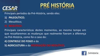 /vinistoria
Principais períodos da Pré-História, sendo eles:
1) PALEOLÍTICO;
2) Mesolítico;
3) NEOLÍTICO.
Principais características destes momentos, ao mesmo tempo em
que ressaltaremos as mudanças que realmente fizeram a diferença
na Pré-História, como foi o caso do:
4) CONTROLE DO FOGO e da
5) AGRICULTURA e da REVOLUÇÃO DO NEOLÍTICO.
 