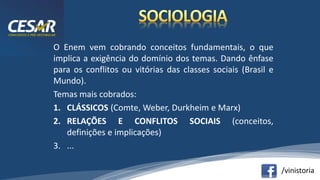 /vinistoria
O Enem vem cobrando conceitos fundamentais, o que
implica a exigência do domínio dos temas. Dando ênfase
para os conflitos ou vitórias das classes sociais (Brasil e
Mundo).
Temas mais cobrados:
1. CLÁSSICOS (Comte, Weber, Durkheim e Marx)
2. RELAÇÕES E CONFLITOS SOCIAIS (conceitos,
definições e implicações)
3. ...
 
