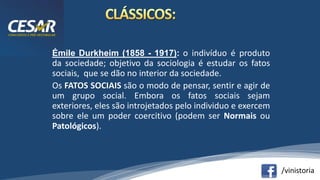 /vinistoria
Émile Durkheim (1858 - 1917): o indivíduo é produto
da sociedade; objetivo da sociologia é estudar os fatos
sociais, que se dão no interior da sociedade.
Os FATOS SOCIAIS são o modo de pensar, sentir e agir de
um grupo social. Embora os fatos sociais sejam
exteriores, eles são introjetados pelo individuo e exercem
sobre ele um poder coercitivo (podem ser Normais ou
Patológicos).
 