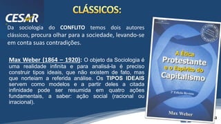 /vinistoria
Da sociologia do CONFLITO temos dois autores
clássicos, procura olhar para a sociedade, levando-se
em conta suas contradições.
Max Weber (1864 – 1920): O objeto da Sociologia é
uma realidade infinita e para analisá-la é preciso
construir tipos ideais, que não existem de fato, mas
que norteiam a referida análise. Os TIPOS IDEAIS
servem como modelos e a partir deles a citada
infinidade pode ser resumida em quatro ações
fundamentais, a saber: ação social (racional ou
irracional).
 