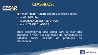 /vinistoria
Karl Marx (1818 – 1883): elaborou conceitos como:
• a MAIS-VALIA;
• o MATERIALISMO HISTÓRICO;
• e a LUTA DE CLASSES.
Marx desenvolveu uma teoria para o valor dos
produtos: o valor é a expressão da quantidade de
trabalho social utilizado na produção da
mercadoria.
 