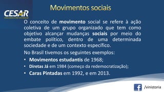 /vinistoria
O conceito de movimento social se refere à ação
coletiva de um grupo organizado que tem como
objetivo alcançar mudanças sociais por meio do
embate político, dentro de uma determinada
sociedade e de um contexto específico.
No Brasil tivemos os seguintes exemplos:
• Movimentos estudantis de 1968;
• Diretas Já em 1984 (começo da redemocratização);
• Caras Pintadas em 1992, e em 2013.
 