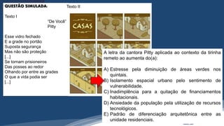 /vinistoria
QUESTÃO SIMULADA:
Texto I
“De Você”
Pitty
Esse vidro fechado
E a grade no portão
Suposta segurança
Mas não são proteção
[...]
Se tornam prisioneiros
Das posses ao redor
Olhando por entre as grades
O que a vida podia ser
[...]
Texto II
A letra da cantora Pitty aplicada ao contexto da tirinha
remeto ao aumenta do(a):
A) Estresse pela diminuição de áreas verdes nos
quintais.
B) Isolamento espacial urbano pelo sentimento de
vulnerabilidade.
C) Inadimplência para a quitação de financiamentos
habitacionais.
D) Ansiedade da população pela utilização de recursos
tecnológicos.
E) Padrão de diferenciação arquitetônica entre as
unidade residenciais.
 