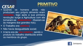 /vinistoria
 Quando os homens ainda não
produziam seu próprio alimento eram
nômades, logo após a sua primeira
revolução surge a Agricultura com ela
tornaram-se sedentários (fixaram-se
às margens dos grandes rios);
 O Trabalho era coletivo;
 Não havia desigualdade social;
 A terra era de uso coletivo, sendo o
produto do trabalho distribuído entre
os membros do grupo.
 