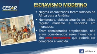 /vinistoria
 Negros escravizados foram trazidos da
África para a América;
 Numerosos, obtidos através de tráfico
regular marítimo e vendidos em
mercados;
 Eram considerados propriedades, não
eram considerados seres humanos e
sim uma mercadoria que poderia ser
comprada e vendida.
 