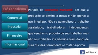 /vinistoria
•mercantilismoPré Capitalismo
•burguesiaComercial
•assalariadoIndustrial
•bancárioFinanceiro
•conhecimentoInformacional
Período da economia mercantil, em que a
produção se destina a trocas e não apenas a
uso imediato. Não se generalizou o trabalho
assalariado; trabalhadores independentes
que vendiam o produto de seu trabalho, mas
não seu trabalho. Os artesãos eram donos de
suas oficinas, ferramentas e matéria-prima.
 