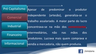 /vinistoria
•mercantilismoPré Capitalismo
•burguesiaComercial
•assalariadoIndustrial
•bancárioFinanceiro
•conhecimentoInformacional
Apesar de predominar o produtor
independente (artesão), generaliza-se o
trabalho assalariado. A maior parte do lucro
concentrava-se na mão dos comerciantes,
intermediários, não nas mãos dos
produtores. Lucrava mais quem comprava e
vendia a mercadoria, não quem produzia.
 