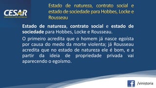 /vinistoria
Estado de natureza, contrato social e estado de
sociedade para Hobbes, Locke e Rousseau.
O primeiro acredita que o homem já nasce egoísta
por causa do medo da morte violenta; já Rousseau
acredita que no estado de natureza ele é bom, e a
partir da ideia de propriedade privada vai
aparecendo o egoísmo.
 