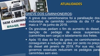 /vinistoria
GREVE DOS CAMINHONEIROS:
 A greve dos caminhoneiros foi a paralisação dos
motoristas de caminhão ocorrida do dia 17 de
maio a 1º de junho de 2018.
 Os grevistas pediam o fim do aumento do diesel,
isenção de pedágio de eixos suspensos
(caminhões sem carga) e tabelamento dos fretes.
 Após 15 dias do fim da greve, os caminhoneiros
conseguiram a redução de dez por cento no preço
do diesel até janeiro de 2019. Por sua vez, os
governos estaduais reduziram os pedágios para
caminhões sem eixo.
ATUALIDADES
 