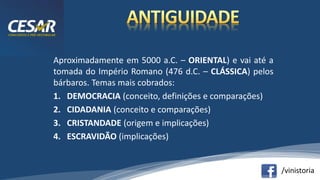 /vinistoria
Aproximadamente em 5000 a.C. – ORIENTAL) e vai até a
tomada do Império Romano (476 d.C. – CLÁSSICA) pelos
bárbaros. Temas mais cobrados:
1. DEMOCRACIA (conceito, definições e comparações)
2. CIDADANIA (conceito e comparações)
3. CRISTANDADE (origem e implicações)
4. ESCRAVIDÃO (implicações)
 