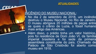 /vinistoria
INCÊNDIO DO MUSEU NACIONAL:
 No dia 2 de setembro de 2018, um incêndio
destruiu o Museu Nacional, no Rio de Janeiro.
O museu abrigava 20 milhões de peças entre
as quais o crânio de Luzia, o fóssil humano
mais antigo das Américas.
 Além disso, o prédio tinha um valor histórico,
pois foi residência de Dom João VI, da família
imperial brasileira e foi sede da primeira
assembleia constituinte do país. Chamado de
Palácio de São Cristóvão foi aberto como
museu em 1918.
ATUALIDADES
 