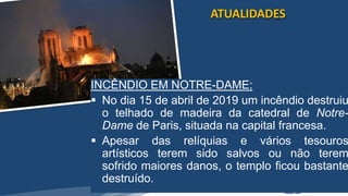 /vinistoria
INCÊNDIO EM NOTRE-DAME:
 No dia 15 de abril de 2019 um incêndio destruiu
o telhado de madeira da catedral de Notre-
Dame de Paris, situada na capital francesa.
 Apesar das relíquias e vários tesouros
artísticos terem sido salvos ou não terem
sofrido maiores danos, o templo ficou bastante
destruído.
ATUALIDADES
 