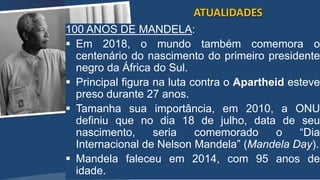 /vinistoria
100 ANOS DE MANDELA:
 Em 2018, o mundo também comemora o
centenário do nascimento do primeiro presidente
negro da África do Sul.
 Principal figura na luta contra o Apartheid esteve
preso durante 27 anos.
 Tamanha sua importância, em 2010, a ONU
definiu que no dia 18 de julho, data de seu
nascimento, seria comemorado o “Dia
Internacional de Nelson Mandela” (Mandela Day).
 Mandela faleceu em 2014, com 95 anos de
idade.
ATUALIDADES
 