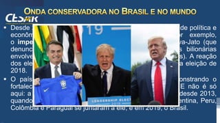 /vinistoria
 Desde 2016 o Brasil vive o momento de maior instabilidade política e
econômica da sua história recente. Tivemos, por exemplo,
o impeachment de Dilma Rousseff e a Operação Lava-Jato (que
denunciou um esquema de pagamentos de propinas bilionárias
envolvendo grandes empresas e vários partidos políticos). A reação
dos eleitores, em parte, apresentou-se na polarização da eleição de
2018.
 O país elegeu Jair Bolsonaro como presidente, demonstrando o
fortalecimento de uma direita conservadora no Brasil. E não é só
aqui: a direita vem se fortalecendo na América do Sul desde 2013,
quando só o Chile estava mais à direita. Em 2018, Argentina, Peru,
Colômbia e Paraguai se juntaram a ele; e em 2019, o Brasil.
 