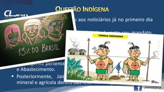 /vinistoria
 A Questão Indígena voltou aos noticiários já no primeiro dia
de governo.
 O presidente anunciou que a FUNAI, durante seu mandato,
estaria submetida ao Ministério da Mulher, Família e Direitos
Humanos, e não mais dentro do Ministério da Justiça.
 A competência deste órgão foi esvaziada, pois ele perdeu a
função de demarcar as terras indígenas. Agora, esta
prerrogativa pertence ao Ministério da Agricultura, Pecuária
e Abastecimento.
 Posteriormente, Jair Bolsonaro defendeu a exploração
mineral e agrícola dentro das reservas indígenas.
 