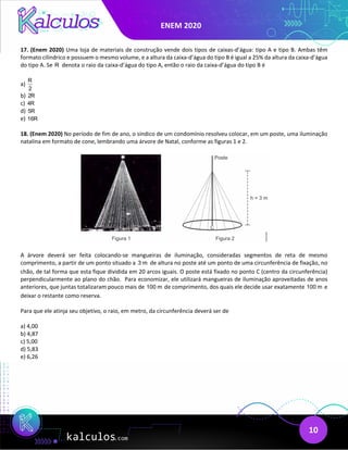 ENEM 2020
10
17. (Enem 2020) Uma loja de materiais de construção vende dois tipos de caixas-d’água: tipo A e tipo B. Ambas têm
formato cilíndrico e possuem o mesmo volume, e a altura da caixa-d’água do tipo B é igual a 25% da altura da caixa-d’água
do tipo A. Se R denota o raio da caixa-d’água do tipo A, então o raio da caixa-d’água do tipo B é
a)
R
2
b) 2R
c) 4R
d) 5R
e) 16R
18. (Enem 2020) No período de fim de ano, o síndico de um condomínio resolveu colocar, em um poste, uma iluminação
natalina em formato de cone, lembrando uma árvore de Natal, conforme as figuras 1 e 2.
A árvore deverá ser feita colocando-se mangueiras de iluminação, consideradas segmentos de reta de mesmo
comprimento, a partir de um ponto situado a 3 m de altura no poste até um ponto de uma circunferência de fixação, no
chão, de tal forma que esta fique dividida em 20 arcos iguais. O poste está fixado no ponto C (centro da circunferência)
perpendicularmente ao plano do chão. Para economizar, ele utilizará mangueiras de iluminação aproveitadas de anos
anteriores, que juntas totalizaram pouco mais de 100 m de comprimento, dos quais ele decide usar exatamente 100 m e
deixar o restante como reserva.
Para que ele atinja seu objetivo, o raio, em metro, da circunferência deverá ser de
a) 4,00
b) 4,87
c) 5,00
d) 5,83
e) 6,26
 