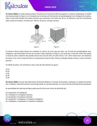 ENEM 2020
11
19. (Enem 2020) Um clube deseja produzir miniaturas em escala do troféu que ganhou no último campeonato. O troféu
está representado na Figura 1 e é composto por uma base em formato de um paralelepípedo reto-retângulo de madeira,
sobre a qual estão fixadas três hastes verticais que sustentam uma esfera de 30 cm de diâmetro, que fica centralizada
sobre a base de madeira. O troféu tem 100 cm de altura, incluída sua base.
A miniatura desse troféu deverá ser instalada no interior de uma caixa de vidro, em formato de paralelepípedo reto-
retângulo, cujas dimensões internas de sua base estão indicadas na Figura 2, de modo que a base do troféu seja colada
na base da caixa e distante das paredes laterais da caixa de vidro em pelo menos 1cm. Deve ainda haver uma distância
de exatos 2 cm entre o topo da esfera e a tampa dessa caixa de vidro. Nessas condições deseja-se fazer a maior miniatura
possível.
A medida da altura, em centímetro, dessa caixa de vidro deverá ser igual a
a) 12.
b) 14.
c) 16.
d) 18.
e) 20.
20. (Enem 2020) Uma das Sete Maravilhas do Mundo Moderno é Templo de Kukulkán, localizado na cidade de Chichén
Itzá, no México. Geometricamente, esse templo pode ser representado por um tronco reto de pirâmide de base quadrada.
As quantidades de cada tipo de figura plana que formam esse tronco de pirâmide são
a) 2 quadrados e 4 retângulos.
b) 1 retângulo e 4 triângulos isósceles.
c) 2 quadrados e 4 trapézios isósceles.
d) 1 quadrado, 3 retângulos e 2 trapézios retângulos.
e) 2 retângulos, 2 quadrados e 2 trapézios retângulos.
 