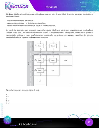 ENEM 2020
17
28. (Enem 2020) A lei municipal para a edificação de casas em lotes de uma cidade determina que sejam obedecidos os
seguintes critérios:
- afastamento mínimo de 4 m da rua;
- afastamento mínimo de 1m da divisa com outro lote;
- área total construída da casa entre 40% e 50% da área total do lote.
Um construtor submeteu para aprovação na prefeitura dessa cidade uma planta com propostas para a construção de
casas em seus 5 lotes. Cada lote tem área medindo 2
200 m . A imagem apresenta um esquema, sem escala, no qual estão
representados os lotes, as ruas e os afastamentos considerados nos projetos entre as casas e as divisas dos lotes. As
medidas indicadas no esquema estão expressas em metro.
A prefeitura aprovará apenas a planta da casa
a) 1
b) 2
c) 3
d) 4
e) 5
 