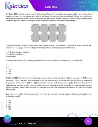 ENEM 2020
18
29. (Enem 2020) Azulejo designa peça de cerâmica vitrificada e/ou esmaltada usada, sobretudo, no revestimento de
paredes. A origem das técnicas de fabricação de azulejos é oriental, mas sua expansão pela Europa traz consigo uma
diversificação de estilos, padrões e usos, que podem ser decorativos, utilitários e arquitetônicos. Azulejos no formato de
octógonos regulares serão utilizados para cobrir um painel retangular conforme ilustrado na figura.
Entre os octógonos e na borda lateral dessa área, será necessária a colocação de 15 azulejos de outros formatos para
preencher os 15 espaços em branco do painel. Uma loja oferece azulejos nos seguintes formatos:
1 – Triângulo retângulo isósceles;
2 – Triângulo equilátero;
3 – Quadrado.
Os azulejos necessários para o devido preenchimento das áreas em branco desse painel são os de formato
a) 1
b) 3
c) 1 e 2
d) 1 e 3
e) 2 e 3
30. (Enem 2020) O técnico de um time de basquete pretende aumentar a estatura média de sua equipe de 1,93 m para,
no mínimo, 1,99 m. Para tanto, dentre os 15 jogadores que fazem parte de sua equipe, irá substituir os quatro mais baixos,
de estaturas: 1,78 m, 1,82 m, 1,84 m e 1,86 m. Para isso, o técnico contratou um novo jogador de 2,02 m. Os outros três
jogadores que ele ainda precisa contratar devem satisfazer à sua necessidade de aumentar a média das estaturas da
equipe. Ele fixará a média das estaturas para os três jogadores que ainda precisa contratar dentro do critério inicialmente
estabelecido.
Qual deverá ser a média mínima das estaturas, em metro, que ele deverá fixar para o grupo de três novos jogadores que
ainda irá contratar?
a) 1,96
b) 1,98
c) 2,05
d) 2,06
e) 2,08
 