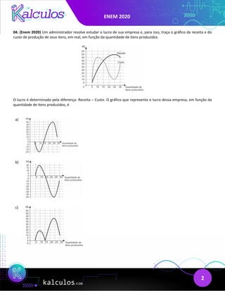 ENEM 2020
2
04. (Enem 2020) Um administrador resolve estudar o lucro de sua empresa e, para isso, traça o gráfico da receita e do
custo de produção de seus itens, em real, em função da quantidade de itens produzidos.
O lucro é determinado pela diferença: Receita – Custo. O gráfico que representa o lucro dessa empresa, em função da
quantidade de itens produzidos, é
a)
b)
c)
 