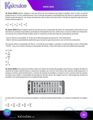 ENEM 2020
20
34. (Enem 2020) Antônio, Joaquim e José são sócios de uma empresa cujo capital é dividido, entre os três, em partes
proporcionais a: 4, 6 e 6, respectivamente. Com a intenção de igualar a participação dos três sócios no capital da empresa,
Antônio pretende adquirir uma fração do capital de cada um dos outros dois sócios. A fração do capital de cada sócio que
Antônio deverá adquirir é
a)
1
2
b)
1
3
c)
1
9
d)
2
3
e)
4
3
35. (Enem 2020) Muitos modelos atuais de veículos possuem computador de bordo. Os computadores informam em uma
tela diversas variações de grandezas associadas ao desempenho do carro, dentre elas o consumo médio de combustível.
Um veículo, de um determinado modelo, pode vir munido de um dos dois tipos de computadores de bordo:
- Tipo A: informa a quantidade X de litro de combustível gasto para percorrer 100 quilômetros
- Tipo B: informa a quantidade de quilômetro que o veículo é capaz de percorrer com um litro de combustível.
Um veículo utiliza o computador do Tipo A, e ao final de uma viagem o condutor viu apresentada na tela a informação
" X 100". Caso o seu veículo utilizasse o computador do Tipo B, o valor informado na tela seria obtido pela operação
a) X 100
⋅
b)
X
100
c)
100
X
d)
1
X
e) 1 X
⋅
36. (Enem 2020) Uma empresa de ônibus utiliza um sistema de vendas de passagens que fornece a imagem de todos os
assentos do ônibus, diferenciando os assentos já vendidos, por uma cor mais escura, dos assentos ainda disponíveis. A
empresa monitora, permanentemente, o número de assentos já vendidos e compara-o com o número total de assentos
do ônibus para avaliar a necessidade de alocação de veículos extras. Na imagem tem-se a informação dos assentos já
vendidos e dos ainda disponíveis em um determinado instante.
A razão entre o número de assentos já vendidos e o total de assentos desse ônibus, no instante considerado na imagem,
é
a)
16
42
b)
16
26
c)
26
42
d)
42
26
e)
42
16
 