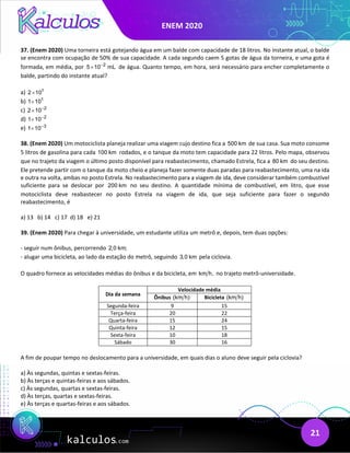 ENEM 2020
21
37. (Enem 2020) Uma torneira está gotejando água em um balde com capacidade de 18 litros. No instante atual, o balde
se encontra com ocupação de 50% de sua capacidade. A cada segundo caem 5 gotas de água da torneira, e uma gota é
formada, em média, por 2
5 10 mL
−
× de água. Quanto tempo, em hora, será necessário para encher completamente o
balde, partindo do instante atual?
a) 1
2 10
×
b) 1
1 10
×
c) 2
2 10−
×
d) 2
1 10−
×
e) 3
1 10−
×
38. (Enem 2020) Um motociclista planeja realizar uma viagem cujo destino fica a 500 km de sua casa. Sua moto consome
5 litros de gasolina para cada 100 km rodados, e o tanque da moto tem capacidade para 22 litros. Pelo mapa, observou
que no trajeto da viagem o último posto disponível para reabastecimento, chamado Estrela, fica a 80 km do seu destino.
Ele pretende partir com o tanque da moto cheio e planeja fazer somente duas paradas para reabastecimento, uma na ida
e outra na volta, ambas no posto Estrela. No reabastecimento para a viagem de ida, deve considerar também combustível
suficiente para se deslocar por 200 km no seu destino. A quantidade mínima de combustível, em litro, que esse
motociclista deve reabastecer no posto Estrela na viagem de ida, que seja suficiente para fazer o segundo
reabastecimento, é
a) 13 b) 14 c) 17 d) 18 e) 21
39. (Enem 2020) Para chegar à universidade, um estudante utiliza um metrô e, depois, tem duas opções:
- seguir num ônibus, percorrendo 2,0 km;
- alugar uma bicicleta, ao lado da estação do metrô, seguindo 3,0 km pela ciclovia.
O quadro fornece as velocidades médias do ônibus e da bicicleta, em km h, no trajeto metrô-universidade.
Dia da semana
Velocidade média
Ônibus (km h) Bicicleta (km h)
Segunda-feira 9 15
Terça-feira 20 22
Quarta-feira 15 24
Quinta-feira 12 15
Sexta-feira 10 18
Sábado 30 16
A fim de poupar tempo no deslocamento para a universidade, em quais dias o aluno deve seguir pela ciclovia?
a) Às segundas, quintas e sextas-feiras.
b) Às terças e quintas-feiras e aos sábados.
c) Às segundas, quartas e sextas-feiras.
d) Às terças, quartas e sextas-feiras.
e) Às terças e quartas-feiras e aos sábados.
 