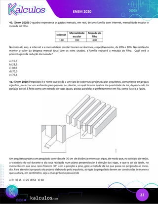 ENEM 2020
22
40. (Enem 2020) O quadro representa os gastos mensais, em real, de uma família com internet, mensalidade escolar e
mesada do filho.
Internet
Mensalidade
escolar
Mesada do
filho
120 700 400
No início do ano, a internet e a mensalidade escolar tiveram acréscimos, respectivamente, de 20% e 10%. Necessitando
manter o valor da despesa mensal total com os itens citados, a família reduzirá a mesada do filho. Qual será a
porcentagem da redução da mesada?
a) 15,0
b) 23,5
c) 30,0
d) 70,0
e) 76,5
41. (Enem 2020) Pergolado é o nome que se dá a um tipo de cobertura projetada por arquitetos, comumente em praças
e jardins, para criar um ambiente para pessoas ou plantas, no qual há uma quebra da quantidade de luz, dependendo da
posição do sol. É feito como um estrado de vigas iguais, postas paralelas e perfeitamente em fila, como ilustra a figura.
Um arquiteto projeta um pergolado com vãos de 30 cm de distância entre suas vigas, de modo que, no solstício de verão,
a trajetória do sol durante o dia seja realizada num plano perpendicular à direção das vigas, e que o sol da tarde, no
momento em que seus raios fizerem 30° com a posição a pino, gere a metade da luz que passa no pergolado ao meio-
dia. Para atender à proposta do projeto elaborado pelo arquiteto, as vigas do pergolado devem ser construídas de maneira
que a altura, em centímetro, seja a mais próxima possível de
a) 9 b) 15 c) 26 d) 52 e) 60
 