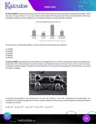 ENEM 2020
24
44. (Enem 2020) A Pesquisa Nacional por Amostra de Domicílios (Pnad) é uma pesquisa feita anualmente pelo IBGE, exceto
nos anos em que há Censo. Em um ano, foram entrevistados 363 mil jovens para fazer um levantamento sobre suas
atividades profissionais e/ou acadêmicas. Os resultados da pesquisa estão indicados no gráfico.
De acordo com as informações dadas, o número de jovens entrevistados que trabalha é
a) 114708
b) 164076
c) 213444
d) 284592
e) 291582
45. (Enem 2020) Pesquisadores da Universidade de Tecnologia de Viena, na Áustria, produziram miniaturas de objetos em
impressoras 3D de alta precisão. Ao serem ativadas, tais impressoras lançam feixes de laser sobre um tipo de resina,
esculpindo o objeto desejado. O produto final da impressão é uma escultura microscópica de três dimensões, como visto
na imagem ampliada.
A escultura apresentada é uma miniatura de um carro de Fórmula 1, com 100 micrômetros de comprimento. Um
micrômetro é a milionésima parte de um metro. Usando notação científica, qual é a representação do comprimento dessa
miniatura, em metro?
a) 1
1,0 10−
× b) 3
1,0 10−
× c) 4
1,0 10−
× d) 6
1,0 10−
× e) 7
1,0 10−
×
 