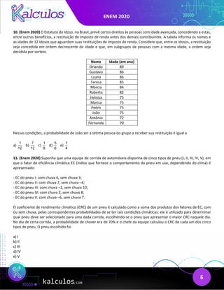 ENEM 2020
6
10. (Enem 2020) O Estatuto do Idoso, no Brasil, prevê certos direitos às pessoas com idade avançada, concedendo a estas,
entre outros benefícios, a restituição de imposto de renda antes dos demais contribuintes. A tabela informa os nomes e
as idades de 12 idosos que aguardam suas restituições de imposto de renda. Considere que, entre os idosos, a restituição
seja concedida em ordem decrescente de idade e que, em subgrupos de pessoas com a mesma idade, a ordem seja
decidida por sorteio.
Nome Idade (em ano)
Orlando 89
Gustavo 86
Luana 86
Teresa 85
Márcia 84
Roberto 82
Heloísa 75
Marisa 75
Pedro 75
João 75
Antônio 72
Fernanda 70
Nessas condições, a probabilidade de João ser a sétima pessoa do grupo a receber sua restituição é igual a
a)
1
12
b)
7
12
c)
1
8
d)
5
6
e)
1
4
11. (Enem 2020) Suponha que uma equipe de corrida de automóveis disponha de cinco tipos de pneu (I, II, III, IV, V), em
que o fator de eficiência climática EC (índice que fornece o comportamento do pneu em uso, dependendo do clima) é
apresentado:
- EC do pneu I: com chuva 6, sem chuva 3;
- EC do pneu II: com chuva 7, sem chuva –4;
- EC do pneu III: com chuva –2, sem chuva 10;
- EC do pneu IV: com chuva 2, sem chuva 8;
- EC do pneu V: com chuva –6, sem chuva 7.
O coeficiente de rendimento climático (CRC) de um pneu é calculado como a soma dos produtos dos fatores de EC, com
ou sem chuva, pelas correspondentes probabilidades de se ter tais condições climáticas: ele é utilizado para determinar
qual pneu deve ser selecionado para uma dada corrida, escolhendo-se o pneu que apresentar o maior CRC naquele dia.
No dia de certa corrida, a probabilidade de chover era de 70% e o chefe da equipe calculou o CRC de cada um dos cinco
tipos de pneu. O pneu escolhido foi
a) I
b) II
c) III
d) IV
e) V
 