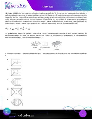 ENEM 2020
7
12. (Enem 2020) Amigo secreto é uma brincadeira tradicional nas festas de fim de ano. Um grupo de amigos se reúne e
cada um deles sorteia o nome da pessoa que irá presentear. No dia da troca de presentes, uma primeira pessoa presenteia
seu amigo secreto. Em seguida, o presenteado revela seu amigo secreto e o presenteia. A brincadeira continua até que
todos sejam presenteados, mesmo no caso em que o ciclo se fecha. Dez funcionários de uma empresa, entre eles um
casal, participarão de um amigo secreto. A primeira pessoa a revelar será definida por sorteio. Qual é a probabilidade de
que a primeira pessoa a revelar o seu amigo secreto e a última presenteada sejam as duas pessoas do casal?
a)
1
5
b)
1
45
c)
1
50
d)
1
90
e)
1
100
13. (Enem 2020) A Figura 1 apresenta uma casa e a planta do seu telhado, em que as setas indicam o sentido do
escoamento da água de chuva. Um pedreiro precisa fazer a planta do escoamento da água de chuva de um telhado que
tem três caídas de água, como apresentado na Figura 2.
A figura que representa a planta do telhado da Figura 2 com o escoamento da água de chuva que o pedreiro precisa fazer
é
a)
b)
c)
d)
e)
 