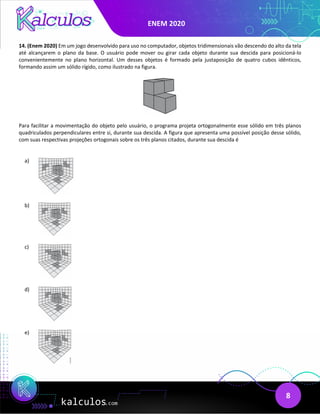 ENEM 2020
8
14. (Enem 2020) Em um jogo desenvolvido para uso no computador, objetos tridimensionais vão descendo do alto da tela
até alcançarem o plano da base. O usuário pode mover ou girar cada objeto durante sua descida para posicioná-lo
convenientemente no plano horizontal. Um desses objetos é formado pela justaposição de quatro cubos idênticos,
formando assim um sólido rígido, como ilustrado na figura.
Para facilitar a movimentação do objeto pelo usuário, o programa projeta ortogonalmente esse sólido em três planos
quadriculados perpendiculares entre si, durante sua descida. A figura que apresenta uma possível posição desse sólido,
com suas respectivas projeções ortogonais sobre os três planos citados, durante sua descida é
a)
b)
c)
d)
e)
 