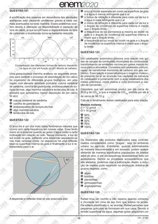 10 CN - 2º dia
QUESTÃO 121
A acidificação dos oceanos em decorrência das atividades
antrópicas está causando problemas graves e cada vez
mais acentuados na biota marinha. Esses problemas ocor-
rem devido à alteração na disponibilidade e captação de
íons de cálcio, já que em pH baixo a disponibilidade de íons
de carbonato e bicarbonato torna-se bastante reduzida.
100
0
concentração
relativa
(%)
1 2 3 4 5 6 7
pH
8 9 10 11 12 13 14
CO2 CO3
2-
HCO3
-
20
80
60
40
Concentração das diferentes formas de carbono dissolvido
na água do mar em função do pH: dióxido de carbono.
Uma pesquisadora marinha analisou as seguintes amos-
tras para verificar o processo de assimilação do íon cálcio
no organismo de diferentes grupos biológicos, em uma
região com elevada atividade portuária: coluna vertebral
de sardinha, concha de gastrópode, endoesqueleto de ou-
riços-do-mar, alga marinha calcária e tentáculos de lula. A
amostra que apresentou menor deposição do íon cálcio
foi a(o)
A 	coluna vertebral de sardinha.
B 	concha de gastrópode.
C 	endoesqueleto de ouriços-do-mar.
D 	alga marinha calcária.
E 	tentáculos de lula.
QUESTÃO 122
O arco-íris é um dos mais belos fenômenos naturais que
ocorre com certa frequência em nossas vidas. Esse fenô-
meno só é possível quando as gotas d’água estão a certa
inclinação em relação ao solo. Nesse momento, a luz do
sol incide na gota, sofrendo uma dispersão separando-se
nas mais variadas cores; na sequencia há uma reflexão
total na superfície interna da gota e finalmente a luz é re-
transmitida para o ar.
42°
A dispersão e reflexão total só são possíveis pois
A 	a luz já incide separada em cores na superfície da gota
e a água é menos refringente que o ar.
B 	o índice de refração é diferente para cada cor da luz e
a água é mais refringente que o ar
C 	o índice de refração é diferente para cada cor da luz e
o ângulo de incidência na superfície interna é menor
que o ângulo limite.
D 	a frequência da luz permanece a mesma ao incidir na
gota e o ângulo de incidência na superfície interna é
maior que o ângulo limite.
E 	a frequência da luz muda ao incidir na gota e o ângulo
de incidência na superfície interna é maior que o ângu-
lo limite.
QUESTÃO 123
Um catalisador automotivo provoca uma reação nos ga-
ses de escape da combustão incompleta do combustível,
transformando as emissões nocivas em gases menos no-
civos para a atmosfera. Considere um catalisador comum,
capaz de transformar monóxido de carbono em gás car-
bônico. Essa reação é possível porque o oxigênio molecu-
lar presente no ar se acumula nos capilares da estrutura
do catalisador e juntamente com a ação catalisadora dos
metais preciosos, como platina e ouro promovem a rea-
ção de conversão.
Considere que um automóvel produz por dia cerca de
93,8 g de CO(g)
e que a massa de CO2(g)
emitida por ele é
de cerca de 98,12 g.
Calcule o rendimento desse catalisador para esta reação.
Massas molares:
C = 12 g/mol
O = 16 g/mol
A 	66%
B 	33%
C 	50%
D 	75%
E 	100%
QUESTÃO 124
Os inseticidas são produtos elaborados para controlar
insetos considerados como “pragas”, seja no ambiente
urbano ou agrícola. Entretanto, quando administrados
de maneira descontrolada e em excesso, podem acabar
afetando de maneira significativa populações de insetos
além do alvo, e por consequência desestabilizar todo um
ecossistema. Dentre os processos ecossistêmicos que
são afetados, podemos citar a polinização. Assim, a redu-
ção de insetos pode repercutir na diminuição drástica de
grupos vegetais, como
A 	algas.
B 	briófitas.
C 	pteridófitas.
D 	gimnospermas.
E 	angiospermas.
QUESTÃO 125
Rafael tirou um cochilo e não reparou quando começou
a chuviscar em cima de seu livro que estava na janela.
Ele estava plastificado e, ao acordar, Rafael percebeu que
pequenas gotículas se formaram em sua capa. Devido à
tensão superficial da água, algumas gotas adquiriram um
 