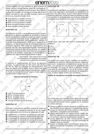 11 CN - 2º dia
contorno esférico em sua superfície e, para surpresa de
Rafael, olhando através dessas gotas ele conseguia en-
xergar ampliadas as letras escritas na capa. Mas, olhando
na superfície da gota, ele conseguia enxergar seu próprio
reflexo reduzido! Ou seja, em cada situação, a gota com-
portava-se, respectivamente, como:
A 	lente convexa e espelho convexo
B 	lente côncava e espelho côncavo
C 	lente convexa e espelho côncavo
D 	lente côncava e espelho convexo
E 	lente convexa e lente côncava
QUESTÃO 126
Em setembro de 2018, a empresa farmacêutica Janssen
apresentou à agência reguladora de alimentos e medica-
mentos dos Estados Unidos um pedido de registro de uso
novo para uma medicação antiga. O laboratório, parte da
empresa norte-americana Johnson&Johnson, solicitou à
Food and Drug Administration (FDA) que o composto es-
cetamina, um dos componentes do anestésico cetamina,
sintetizado nos anos 1960, possa ser usado contra a de-
pressão que não cede aos antidepressivos, chamada de
refratária ao tratamento. Nos últimos 20 anos, um número
crescente de estudos, a maior parte feita com poucas pes-
soas e de curta duração, sugere que, em doses baixas, a
cetamina tem ação antidepressiva potente e rápida.
Disponível em: https://exame.abril.com.br/
ciencia/anestesico-em-forma-de-spray-nasal-
e-aposta-contra-a-depressao-persistente/
A cetamina é comercializada na forma de soluções
aquosas, na concentração de 100 mg/ml, em volumes
de 150 mL. Para sua utilização em seres humanos, ela
deve ser diluída para 50 mg/ml. Qual o volume de água
deionizada necessária para realizar essa diluição, utilizan-
do 10 mL da solução comercial? Qual a função orgânica
que lhe confere caráter básico?
Fórmula estrutural da Cetamina
Cl
NH
O
A 	5 mL. A função benzeno.
B 	10 mL. A função amina.
C 	50 mL. A função amina.
D 	75 mL. A função cetona.
E 	100 mL. A função cloreto de ácido.
QUESTÃO 127
A teníase é uma doença com forte impacto na saúde pú-
blica brasileira. Os grupos do parasita (I), do seu hospe-
deiro intermediário (II) e a forma de infestação (III) são
A 	I-platelminto; II-mamífero; III-penetração pela pele.
B 	I-nematódeo; II-molusco; III-penetração pela pele.
C 	I-protozoário; II-artrópode; III-picada de barbeiro.
D 	I-protozoário; II-artrópode; III-picada de mosquito.
E 	I-platelminto; II-mamífero; III-ingestão de carne crua.
QUESTÃO 128
As protoboards são placas que simulam circuitos elétricos
e são muito úteis para o aprendizado em laboratórios de
circuitos. Em uma prática, o aluno utilizou-se de diversos
resistores diferentes, sendo um deles de resistência variá-
vel (reostato). O professor pediu que se fosse obtida uma
resistência equivalente de 5 kW entre os terminais A e B.
A
B
R
5,1 k 6 k
7 k
3
k

1
k
Sendo assim, para qual valor de R o reostato deve ser
ajustado?
A 	30 W
B 	5,1 kW
C 	0,03 MW
D 	3 kW
E 	30 mW
QUESTÃO 129
De acordo com nossa intuição, conforme se aumenta a
quantidade de prótons e elétrons nos átomos, espera-se
que ocorra um aumento correspondente de seu raio atô-
mico, uma vez que há uma aumento da quantidade total
de partículas. Um grupo de físicos e químicos realizou
uma série de experimentos a fim de se verificar o valor
dos raios atômicos de todos os elementos da tabela perió-
dica. O gráfico abaixo contém seus resultados.
Gráfico do raio atômico em função do número atômico Z
300
250
200
Raio
(pm)
150
100
50
0
0
20 40 60
Número atômico
80 100
De acordo com seus conhecimentos sobre estrutura atô-
mica, o raio atômico dos elementos da tabela periódica
diminui periodicamente mesmo quando há um aumento
do número atômico:
A 	porque os elétrons acabam ocupando os mesmos orbi-
tais atômicos já que possuem a mesma carga elétrica.
B 	porque os nêutrons do núcleo atraem os elétrons da
eletrosfera, contraindo-a periodicamente.
C 	porque elementos de um mesmo período contém elé-
trons de valência em uma mesma camada, porém com
um aumento crescente da quantidade de prótons.
D 	porque elementos de uma mesma família contém
quantidade de prótons iguais mas com quantidade de
elétrons cada vez menores.
E 	porque os elétrons saltam das camadas menos ener-
géticas para as mais energéticas, diminuindo as forças
atrativas.
 