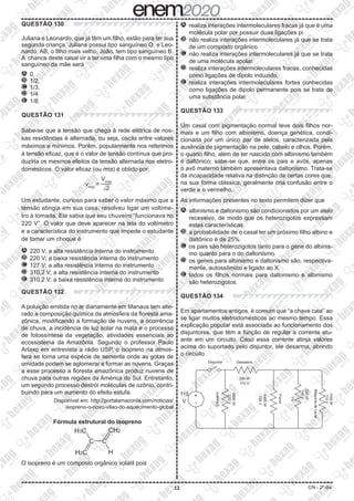 12 CN - 2º dia
QUESTÃO 130
Juliana e Leonardo, que já têm um filho, estão para ter sua
segunda criança. Juliana possui tipo sanguíneo O, e Leo-
nardo, AB; o filho mais velho, João, tem tipo sanguíneo B.
A chance deste casal vir a ter uma filha com o mesmo tipo
sanguíneo da mãe será
A 	0.
B 	1/2.
C 	1/3.
D 	1/4.
E 	1/8.
QUESTÃO 131
Sabe-se que a tensão que chega à rede elétrica de nos-
sas residências é alternada, ou seja, oscila entre valores
máximos e mínimos. Porém, popularmente nos referimos
à tensão eficaz, que é o valor de tensão contínua que pro-
duziria os mesmos efeitos da tensão alternada nos eletro-
domésticos. O valor eficaz (ou rms) é obtido por:
vrms
= ​
​
 
Vmax
 
____
 
​
dXX 
2 
​
 ​
​
Um estudante, curioso para saber o valor máximo que a
tensão atingia em sua casa, resolveu ligar um voltíme-
tro à tomada. Ele sabia que seu chuveiro “funcionava no
220 V”. O valor que deve aparecer na tela do voltímetro
e a característica do instrumento que impede o estudante
de tomar um choque é
A 	220 V; a alta resistência interna do instrumento
B 	220 V; a baixa resistência interna do instrumento
C 	127 V; a alta resistência interna do instrumento
D 	310,2 V; a alta resistência interna do instrumento
E 	310,2 V; a baixa resistência interna do instrumento
QUESTÃO 132
A poluição emitida no ar diariamente em Manaus tem alte-
rado a composição química da atmosfera da floresta ama-
zônica, modificando a formação de nuvens, a ocorrência
de chuva, a incidência de luz solar na mata e o processo
de fotossíntese da vegetação, atividades essenciais ao
ecossistema da Amazônia. Segundo o professor Paulo
Artaxo em entrevista a rádio USP, o isopreno na atmos-
fera se torna uma espécie de semente onde as gotas de
umidade podem se aglomerar e formar as nuvens. Graças
a esse processo a floresta amazônica produz nuvens de
chuva para outras regiões da América do Sul. Entretanto,
um segundo processo destrói moléculas de ozônio, contri-
buindo para um aumento do efeito estufa.
Disponível em: http://portalamazonia.com/noticias/
isopreno-o-novo-vilao-do-aquecimento-global
Fórmula estrutural do Isopreno
C C
H
CH2
H3C
H2C
O isopreno é um composto orgânico volátil pois
A 	realiza interações intermoleculares fracas já que é uma
molécula polar por possuir duas ligações pi.
B 	não realiza interações intermoleculares já que se trata
de um composto orgânico.
C 	não realiza interações intermoleculares já que se trata
de uma molécula apolar.
D 	realiza interações intermoleculares fracas, conhecidas
como ligações de dipolo induzido.
E 	realiza interações intermoleculares fortes conhecidas
como ligações de dipolo permanente pois se trata de
uma substância polar.
QUESTÃO 133
Um casal com pigmentação normal teve dois filhos nor-
mais e um filho com albinismo, doença genética, condi-
cionada por um único par de alelos, caracterizada pela
ausência de pigmentação na pele, cabelo e olhos. Porém,
o quarto filho, além de ter nascido com albinismo também
é daltônico; sabe-se que, entre os pais e avós, apenas
o avô materno também apresentava daltonismo. Trata-se
da incapacidade relativa na distinção de certas cores que,
na sua forma clássica, geralmente cria confusão entre o
verde e o vermelho.
As informações presentes no texto permitem dizer que
A 	albinismo e daltonismo são condicionados por um alelo
recessivo, de modo que os heterozigotos expressam
estas características.
B 	a probabilidade de o casal ter um próximo filho albino e
daltônico é de 25%.
C 	os pais são heterozigotos tanto para o gene do albinis-
mo quanto para o do daltonismo.
D 	os genes para albinismo e daltonismo são, respectiva-
mente, autossômico e ligado ao X.
E 	todos os filhos normais para daltonismo e albinismo
são heterozigotos.
QUESTÃO 134
Em apartamentos antigos, é comum que “a chave caia” ao
se ligar muitos eletrodomésticos ao mesmo tempo. Essa
explicação popular está associada ao funcionamento dos
disjuntores, que têm a função de regular a corrente atu-
ante em um circuito. Caso essa corrente atinja valores
acima do suportado pelo disjuntor, ele desarma, abrindo
o circuito.
Disjuntor Geladeira
330 W
110 V
220
V
6600
W
220
V
4400
W
220
W
110
V
110
V
1100
W
Máquina
de
Lavar
Forno
TV
Chuveiro
110
V
+
-
 